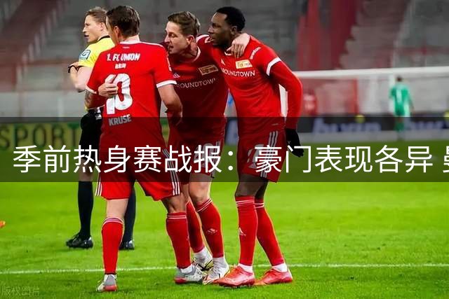 季前热身赛战报：豪门表现各异 曼城完胜枪手爆冷