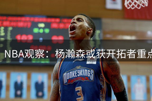 NBA观察：杨瀚森或获开拓者重点培育 名帅计划复制里德培养方案